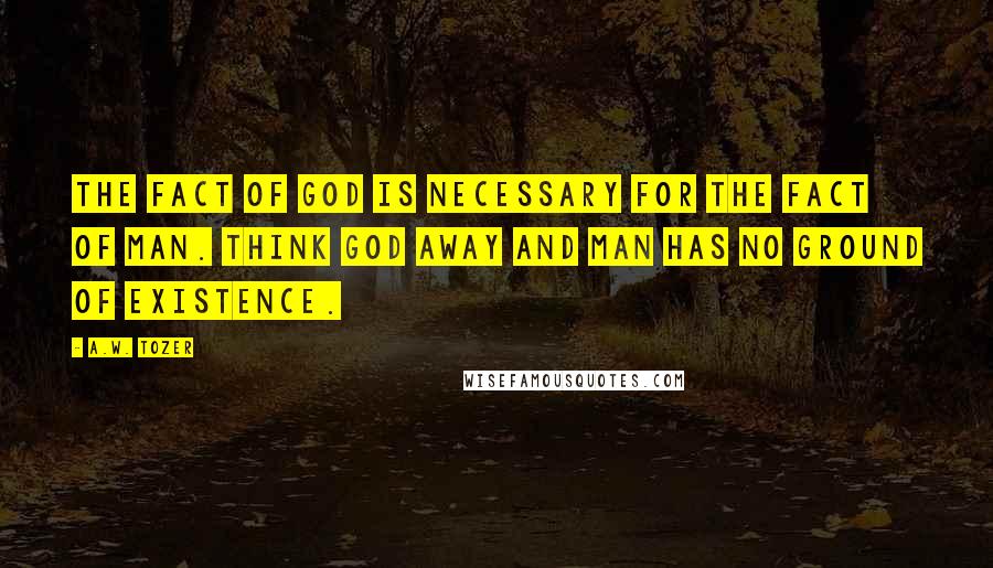 A.W. Tozer Quotes: The fact of God is necessary for the fact of man. Think God away and man has no ground of existence.