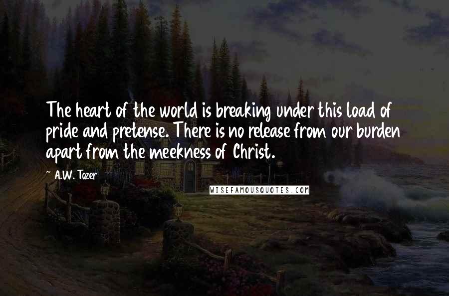 A.W. Tozer Quotes: The heart of the world is breaking under this load of pride and pretense. There is no release from our burden apart from the meekness of Christ.