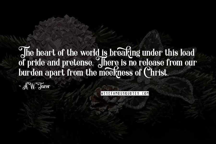 A.W. Tozer Quotes: The heart of the world is breaking under this load of pride and pretense. There is no release from our burden apart from the meekness of Christ.