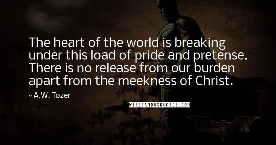 A.W. Tozer Quotes: The heart of the world is breaking under this load of pride and pretense. There is no release from our burden apart from the meekness of Christ.