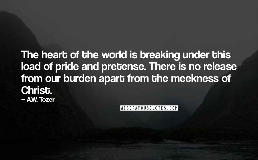 A.W. Tozer Quotes: The heart of the world is breaking under this load of pride and pretense. There is no release from our burden apart from the meekness of Christ.