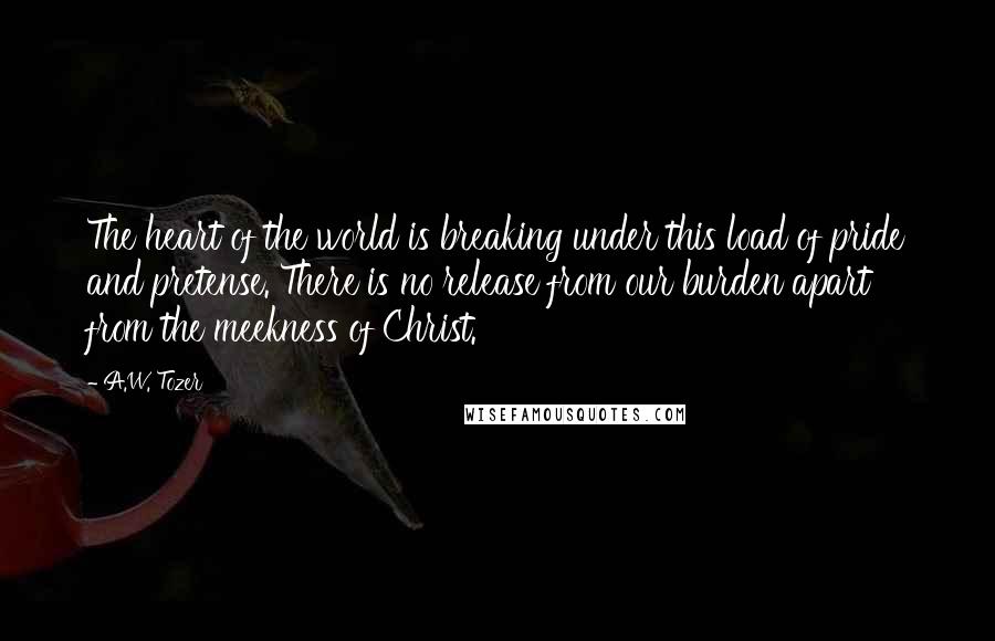 A.W. Tozer Quotes: The heart of the world is breaking under this load of pride and pretense. There is no release from our burden apart from the meekness of Christ.