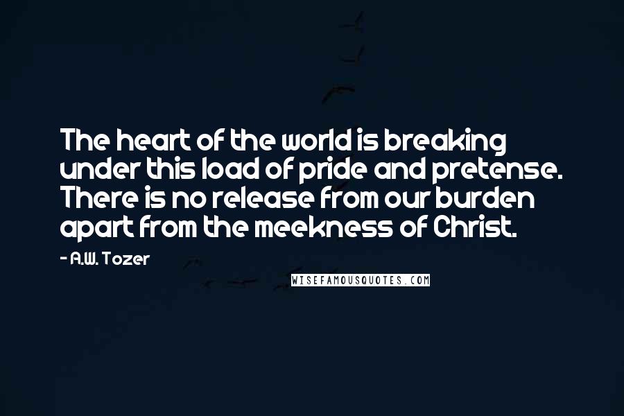 A.W. Tozer Quotes: The heart of the world is breaking under this load of pride and pretense. There is no release from our burden apart from the meekness of Christ.