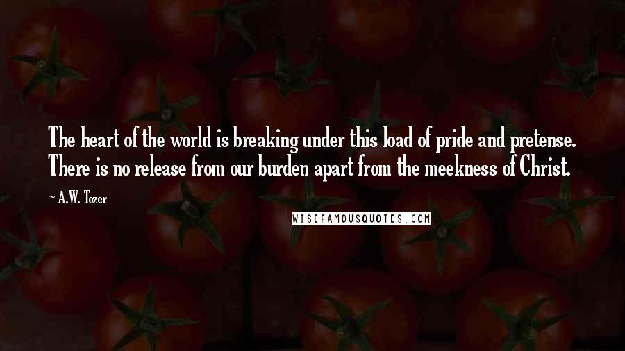 A.W. Tozer Quotes: The heart of the world is breaking under this load of pride and pretense. There is no release from our burden apart from the meekness of Christ.