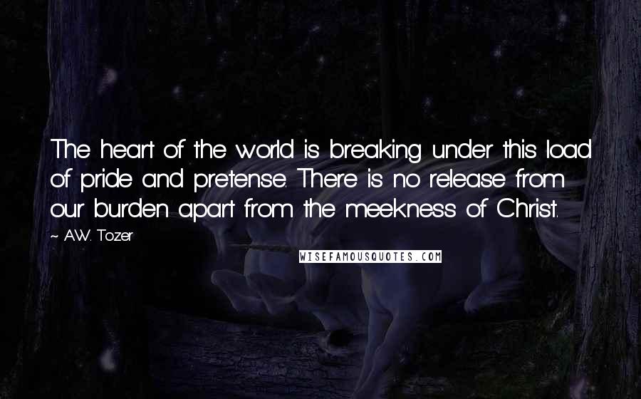 A.W. Tozer Quotes: The heart of the world is breaking under this load of pride and pretense. There is no release from our burden apart from the meekness of Christ.