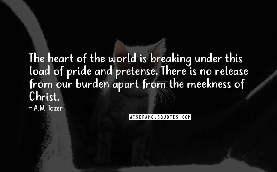 A.W. Tozer Quotes: The heart of the world is breaking under this load of pride and pretense. There is no release from our burden apart from the meekness of Christ.