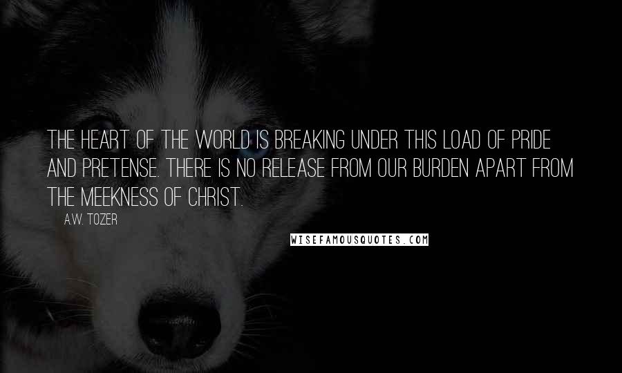 A.W. Tozer Quotes: The heart of the world is breaking under this load of pride and pretense. There is no release from our burden apart from the meekness of Christ.