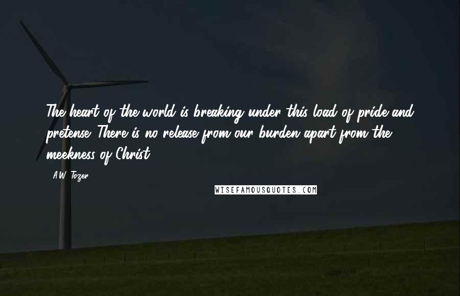 A.W. Tozer Quotes: The heart of the world is breaking under this load of pride and pretense. There is no release from our burden apart from the meekness of Christ.