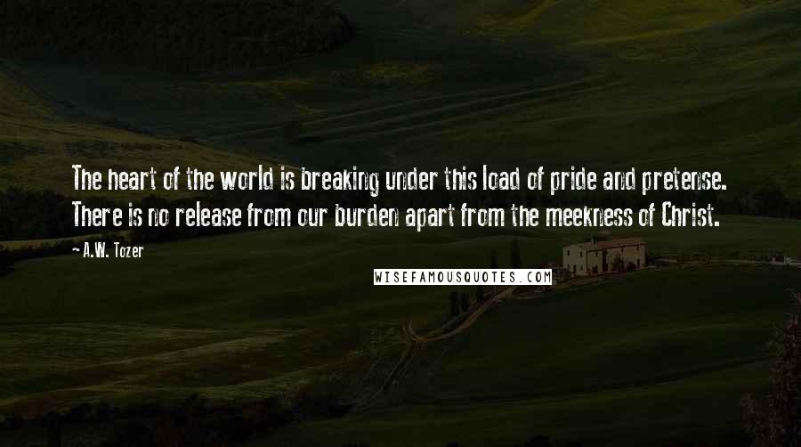 A.W. Tozer Quotes: The heart of the world is breaking under this load of pride and pretense. There is no release from our burden apart from the meekness of Christ.