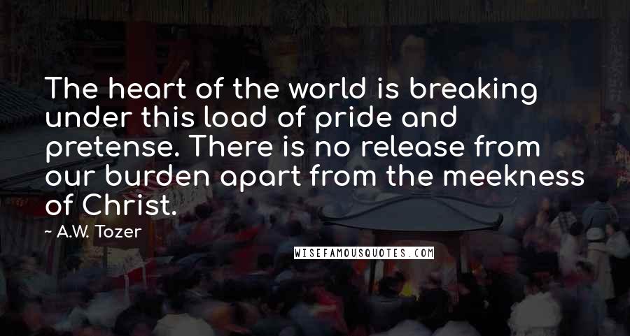 A.W. Tozer Quotes: The heart of the world is breaking under this load of pride and pretense. There is no release from our burden apart from the meekness of Christ.