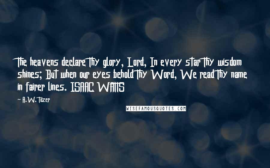 A.W. Tozer Quotes: The heavens declare Thy glory, Lord, In every star Thy wisdom shines; But when our eyes behold Thy Word, We read Thy name in fairer lines. ISAAC WATTS