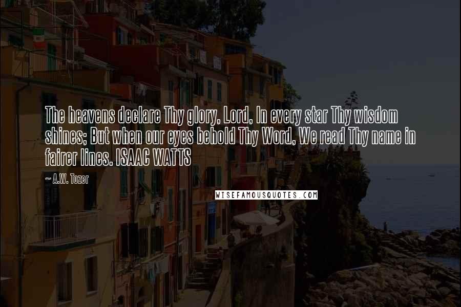 A.W. Tozer Quotes: The heavens declare Thy glory, Lord, In every star Thy wisdom shines; But when our eyes behold Thy Word, We read Thy name in fairer lines. ISAAC WATTS