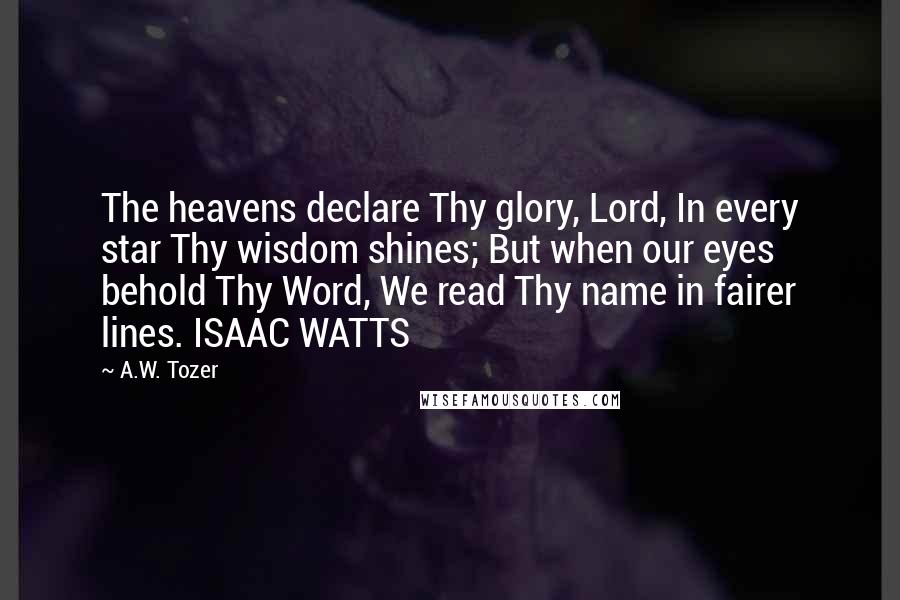 A.W. Tozer Quotes: The heavens declare Thy glory, Lord, In every star Thy wisdom shines; But when our eyes behold Thy Word, We read Thy name in fairer lines. ISAAC WATTS