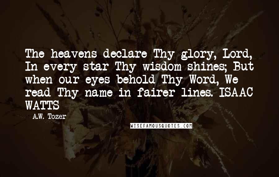 A.W. Tozer Quotes: The heavens declare Thy glory, Lord, In every star Thy wisdom shines; But when our eyes behold Thy Word, We read Thy name in fairer lines. ISAAC WATTS