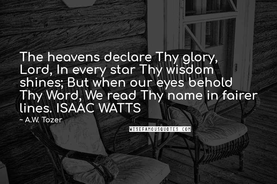 A.W. Tozer Quotes: The heavens declare Thy glory, Lord, In every star Thy wisdom shines; But when our eyes behold Thy Word, We read Thy name in fairer lines. ISAAC WATTS