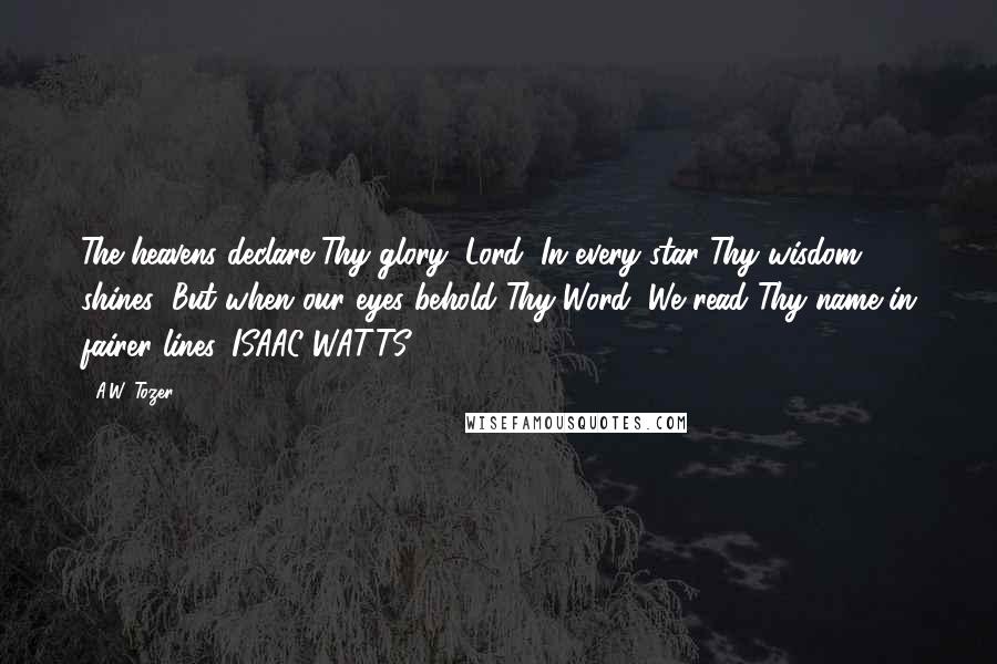 A.W. Tozer Quotes: The heavens declare Thy glory, Lord, In every star Thy wisdom shines; But when our eyes behold Thy Word, We read Thy name in fairer lines. ISAAC WATTS