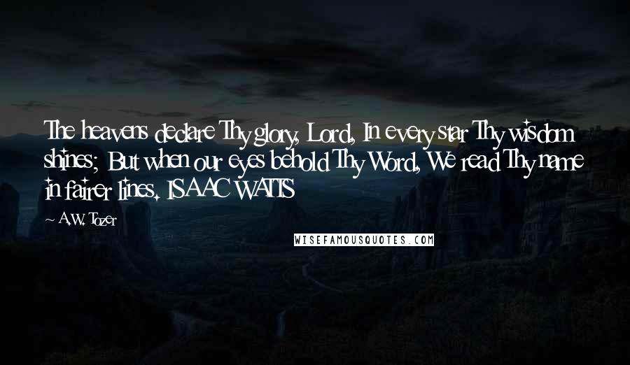 A.W. Tozer Quotes: The heavens declare Thy glory, Lord, In every star Thy wisdom shines; But when our eyes behold Thy Word, We read Thy name in fairer lines. ISAAC WATTS