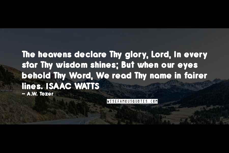 A.W. Tozer Quotes: The heavens declare Thy glory, Lord, In every star Thy wisdom shines; But when our eyes behold Thy Word, We read Thy name in fairer lines. ISAAC WATTS