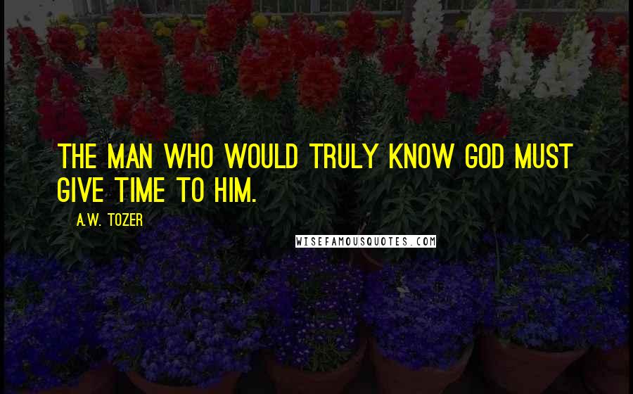 A.W. Tozer Quotes: The man who would truly know God must give time to Him.