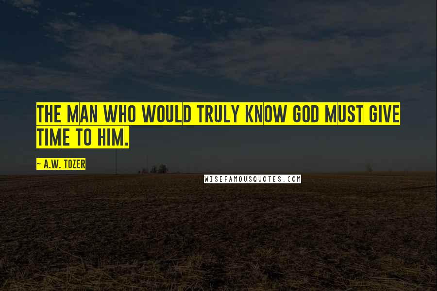 A.W. Tozer Quotes: The man who would truly know God must give time to Him.