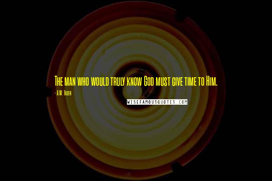 A.W. Tozer Quotes: The man who would truly know God must give time to Him.