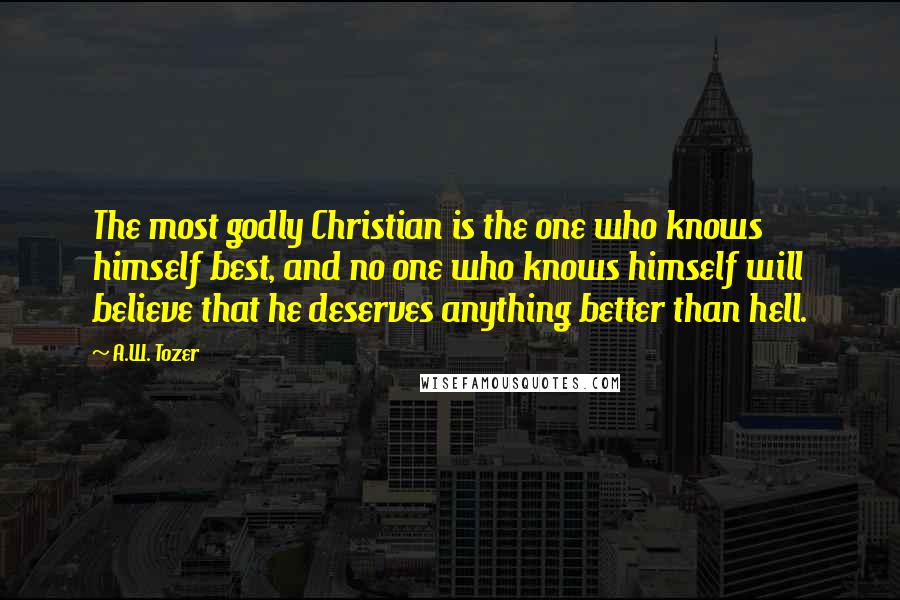 A.W. Tozer Quotes: The most godly Christian is the one who knows himself best, and no one who knows himself will believe that he deserves anything better than hell.