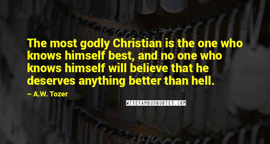 A.W. Tozer Quotes: The most godly Christian is the one who knows himself best, and no one who knows himself will believe that he deserves anything better than hell.