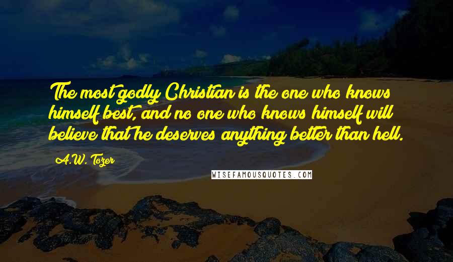 A.W. Tozer Quotes: The most godly Christian is the one who knows himself best, and no one who knows himself will believe that he deserves anything better than hell.