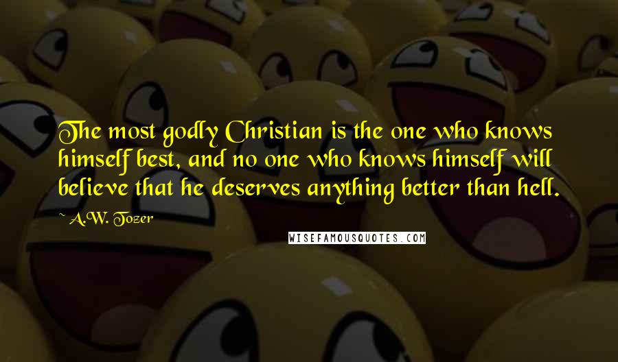 A.W. Tozer Quotes: The most godly Christian is the one who knows himself best, and no one who knows himself will believe that he deserves anything better than hell.