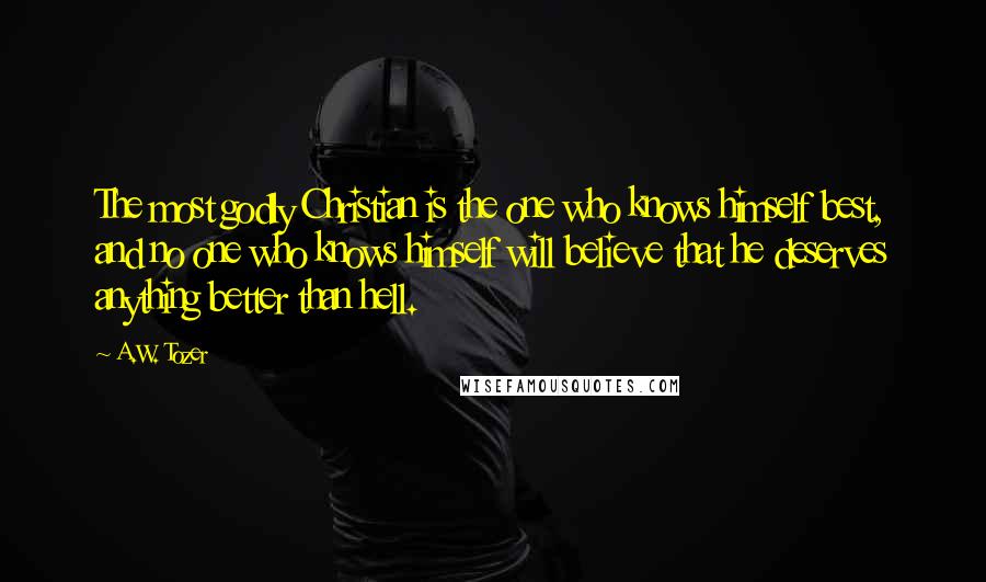 A.W. Tozer Quotes: The most godly Christian is the one who knows himself best, and no one who knows himself will believe that he deserves anything better than hell.