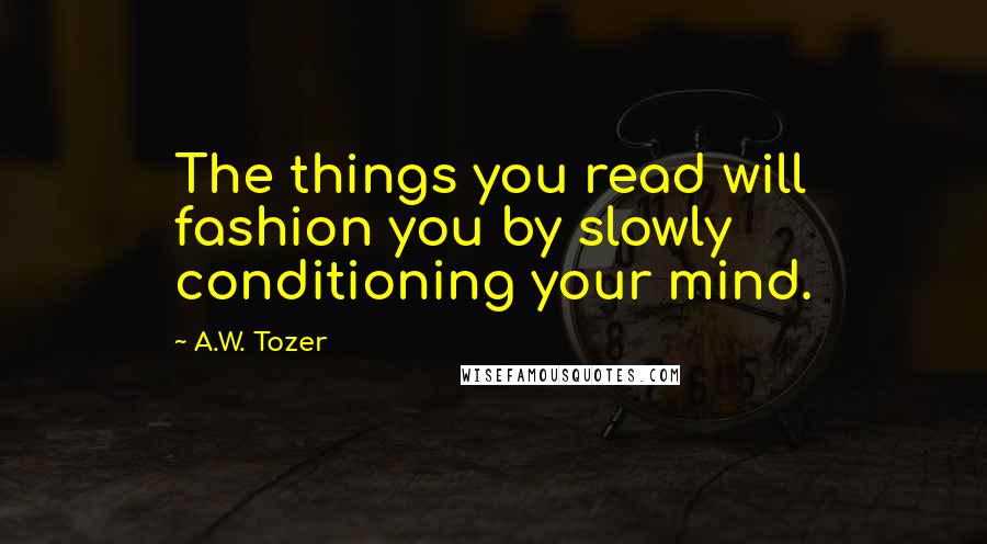 A.W. Tozer Quotes: The things you read will fashion you by slowly conditioning your mind.