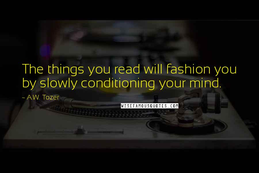 A.W. Tozer Quotes: The things you read will fashion you by slowly conditioning your mind.