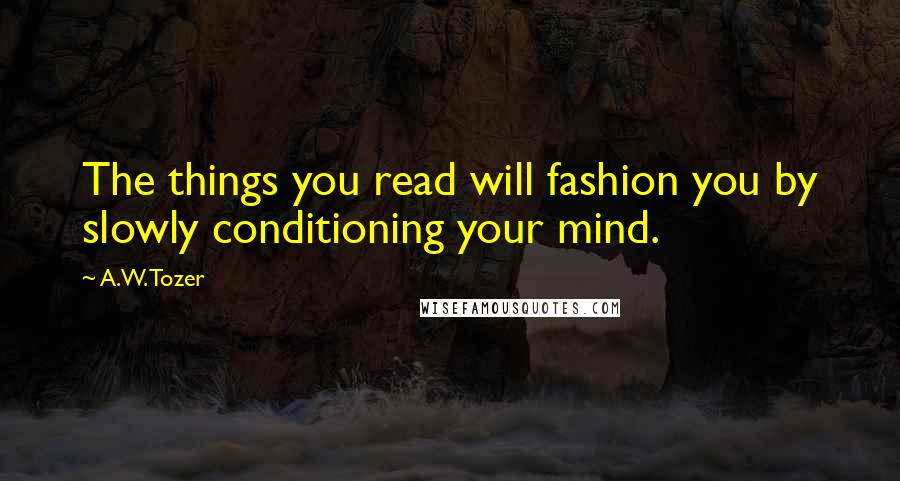 A.W. Tozer Quotes: The things you read will fashion you by slowly conditioning your mind.