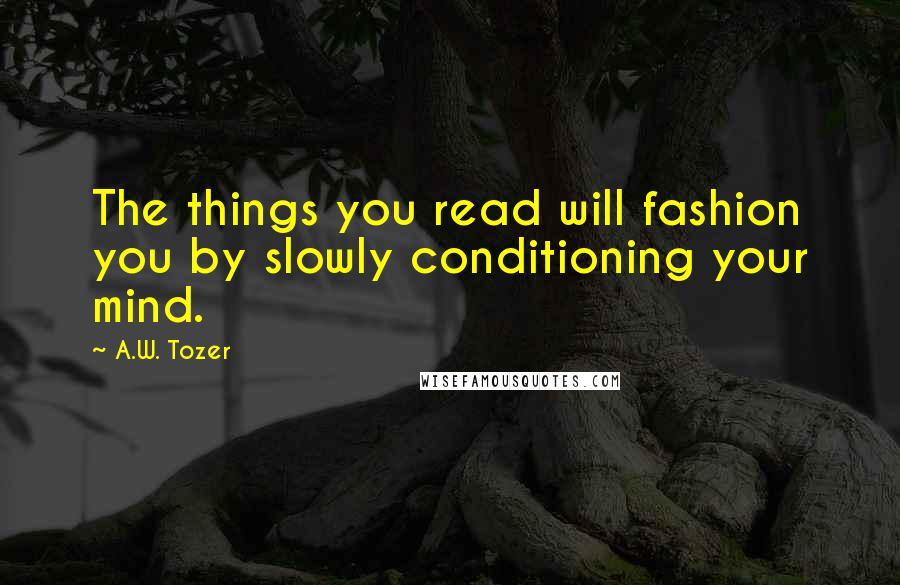 A.W. Tozer Quotes: The things you read will fashion you by slowly conditioning your mind.