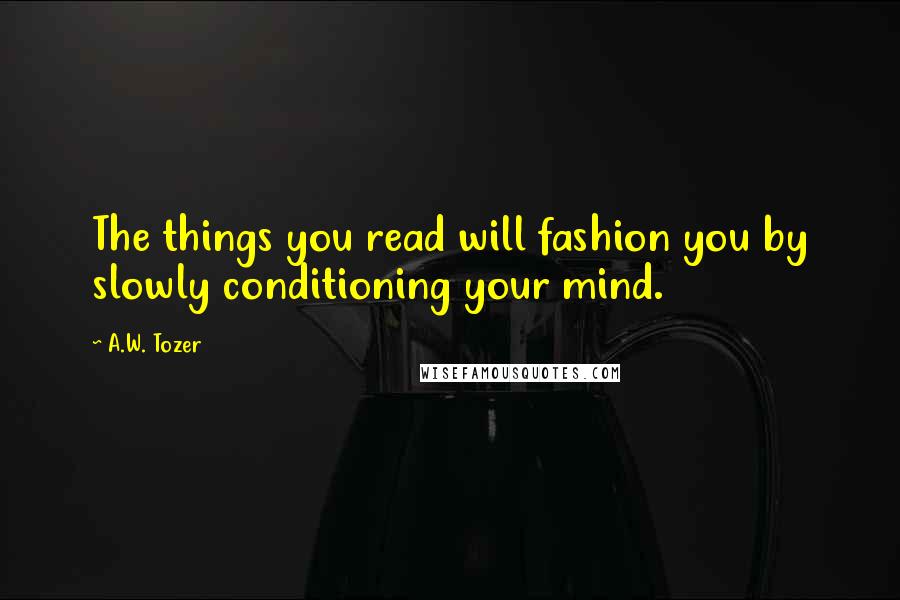 A.W. Tozer Quotes: The things you read will fashion you by slowly conditioning your mind.