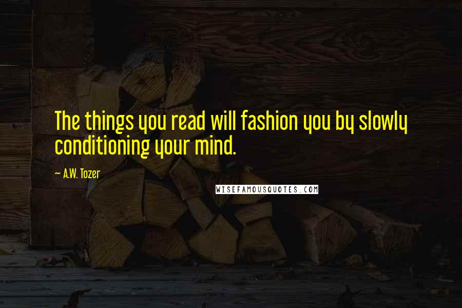 A.W. Tozer Quotes: The things you read will fashion you by slowly conditioning your mind.