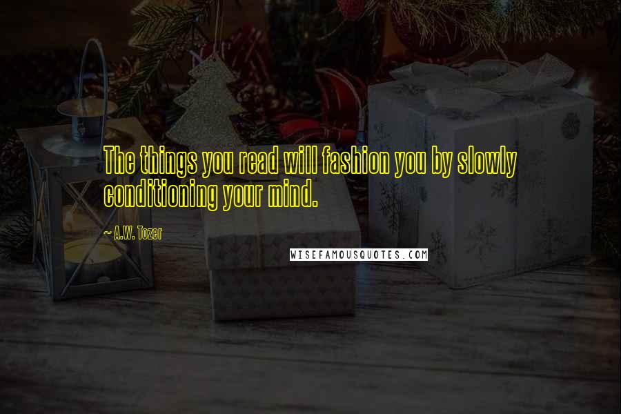 A.W. Tozer Quotes: The things you read will fashion you by slowly conditioning your mind.