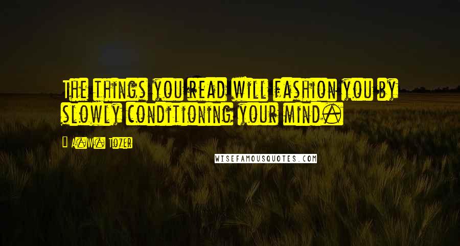A.W. Tozer Quotes: The things you read will fashion you by slowly conditioning your mind.