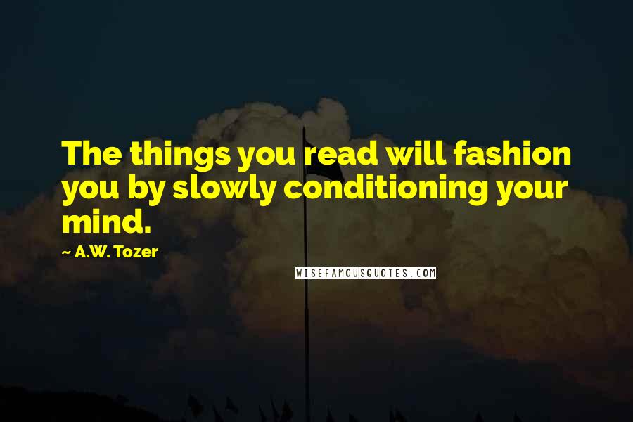 A.W. Tozer Quotes: The things you read will fashion you by slowly conditioning your mind.