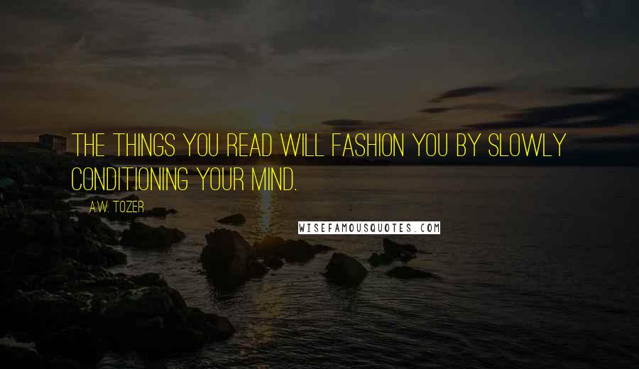 A.W. Tozer Quotes: The things you read will fashion you by slowly conditioning your mind.