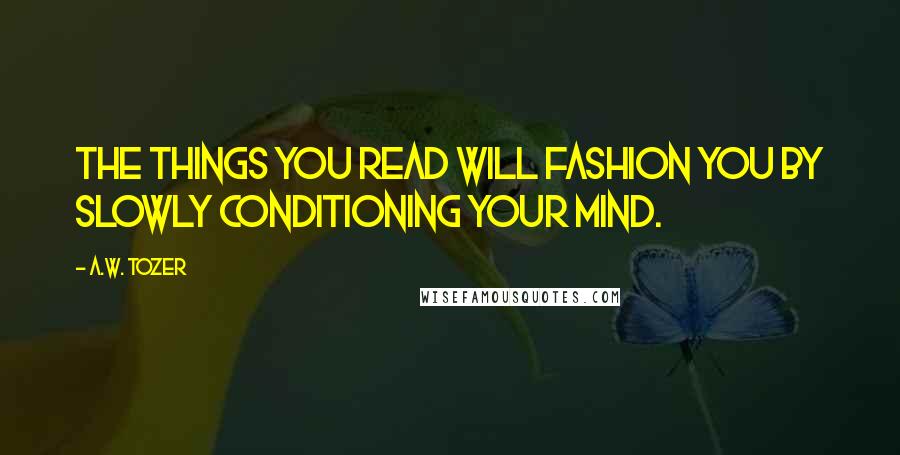 A.W. Tozer Quotes: The things you read will fashion you by slowly conditioning your mind.