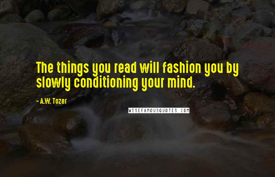 A.W. Tozer Quotes: The things you read will fashion you by slowly conditioning your mind.