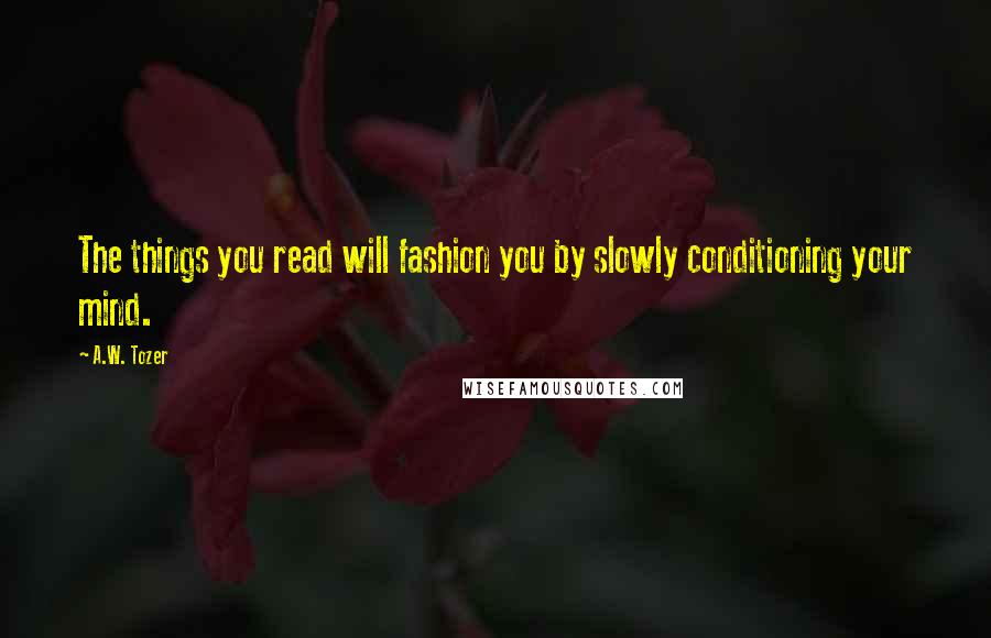 A.W. Tozer Quotes: The things you read will fashion you by slowly conditioning your mind.