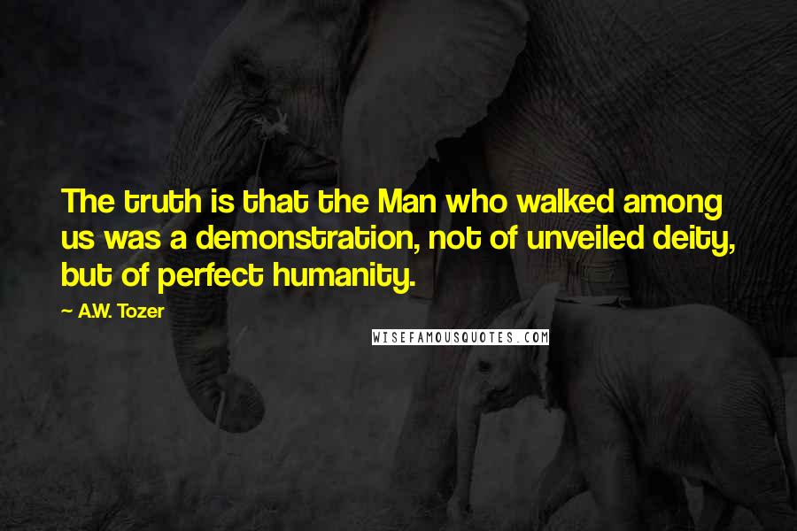 A.W. Tozer Quotes: The truth is that the Man who walked among us was a demonstration, not of unveiled deity, but of perfect humanity.