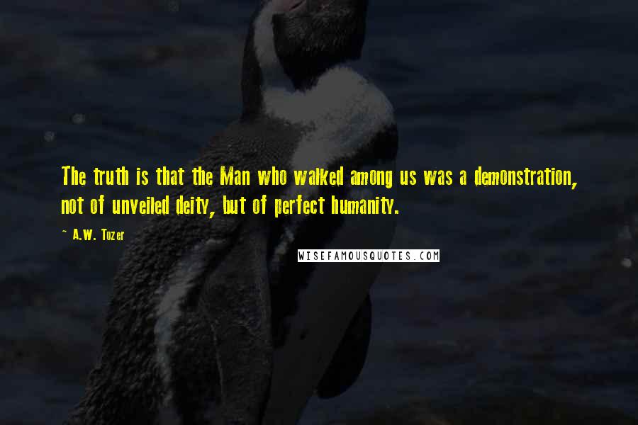 A.W. Tozer Quotes: The truth is that the Man who walked among us was a demonstration, not of unveiled deity, but of perfect humanity.