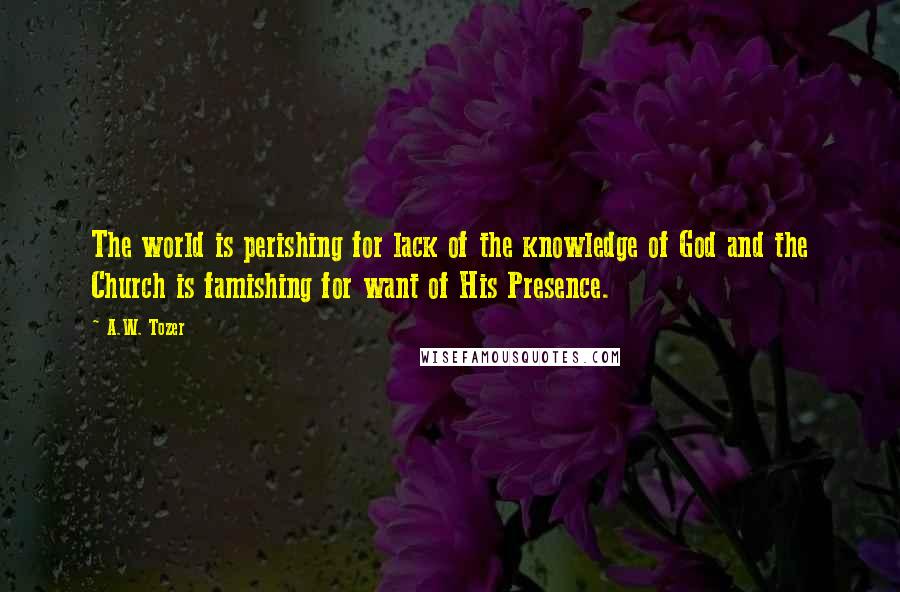 A.W. Tozer Quotes: The world is perishing for lack of the knowledge of God and the Church is famishing for want of His Presence.