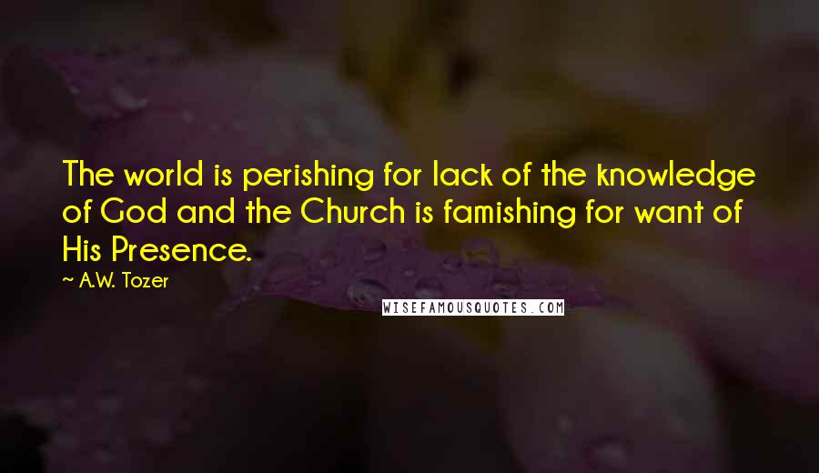 A.W. Tozer Quotes: The world is perishing for lack of the knowledge of God and the Church is famishing for want of His Presence.