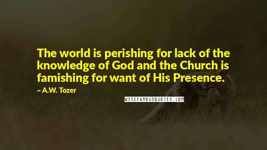 A.W. Tozer Quotes: The world is perishing for lack of the knowledge of God and the Church is famishing for want of His Presence.