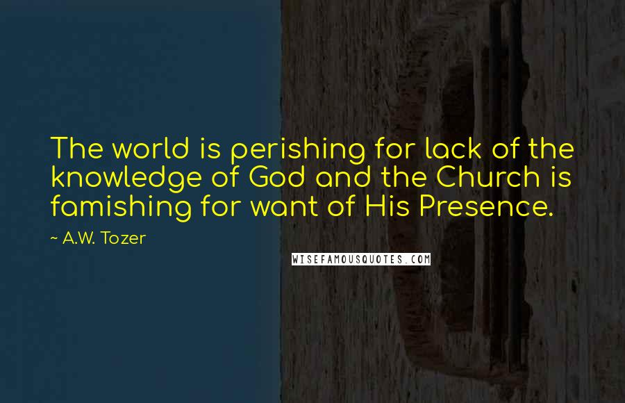 A.W. Tozer Quotes: The world is perishing for lack of the knowledge of God and the Church is famishing for want of His Presence.