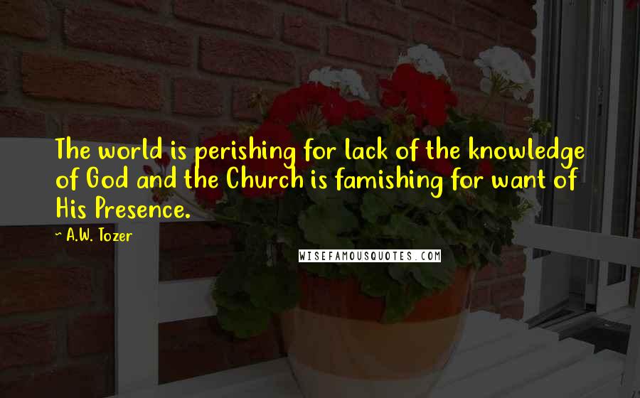 A.W. Tozer Quotes: The world is perishing for lack of the knowledge of God and the Church is famishing for want of His Presence.